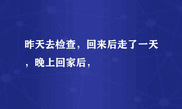 昨天去检查，回来后走了一天，晚上回家后，