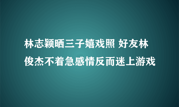 林志颖晒三子嬉戏照 好友林俊杰不着急感情反而迷上游戏