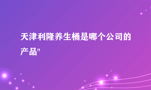 天津利隆养生桶是哪个公司的产品