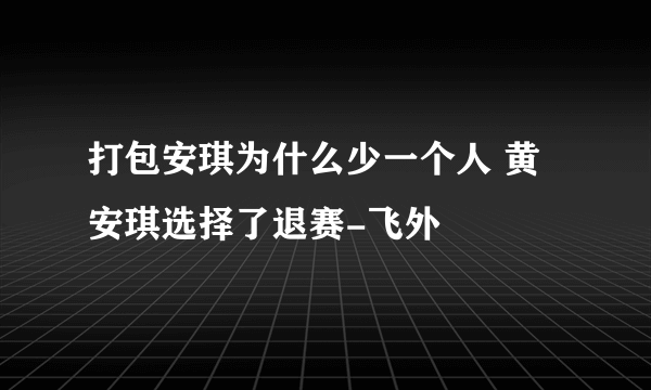 打包安琪为什么少一个人 黄安琪选择了退赛-飞外