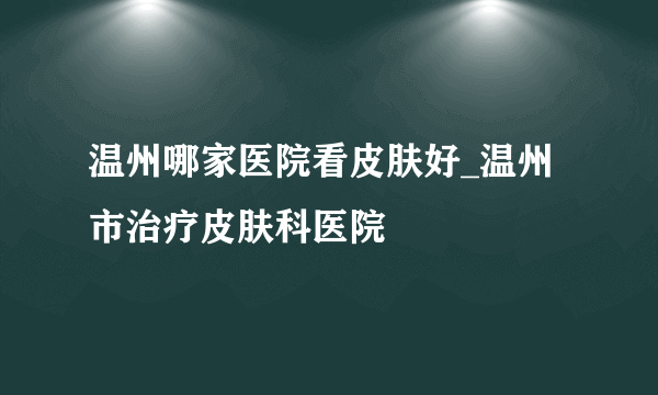 温州哪家医院看皮肤好_温州市治疗皮肤科医院