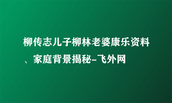 柳传志儿子柳林老婆康乐资料、家庭背景揭秘-飞外网