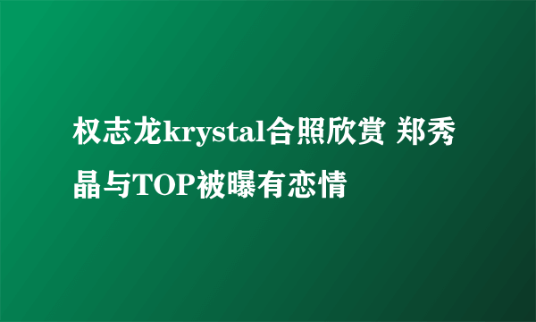 权志龙krystal合照欣赏 郑秀晶与TOP被曝有恋情