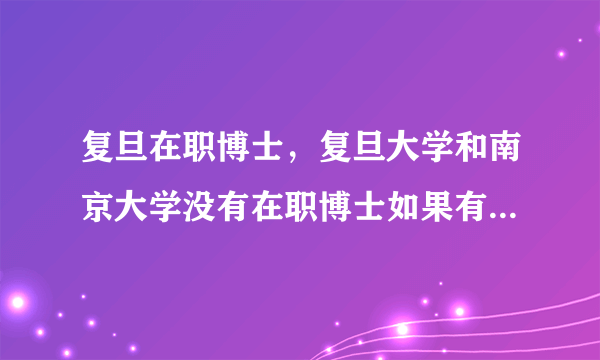 复旦在职博士，复旦大学和南京大学没有在职博士如果有 是哪个专业谢谢