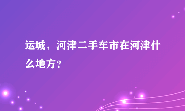 运城，河津二手车市在河津什么地方？