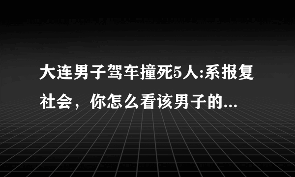 大连男子驾车撞死5人:系报复社会，你怎么看该男子的这种行为？