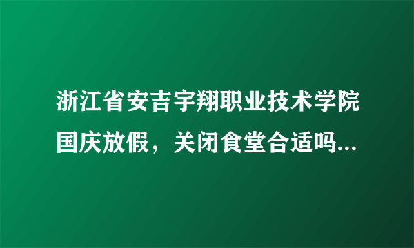 浙江省安吉宇翔职业技术学院国庆放假，关闭食堂合适吗？留校学生怎么办，这样的学院是怎么批下来的？？？