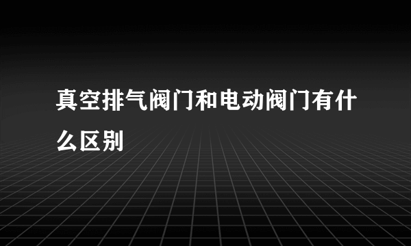 真空排气阀门和电动阀门有什么区别