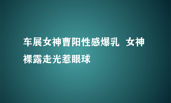 车展女神曹阳性感爆乳  女神裸露走光惹眼球