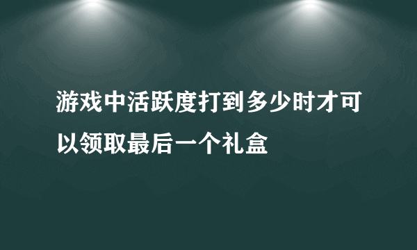 游戏中活跃度打到多少时才可以领取最后一个礼盒