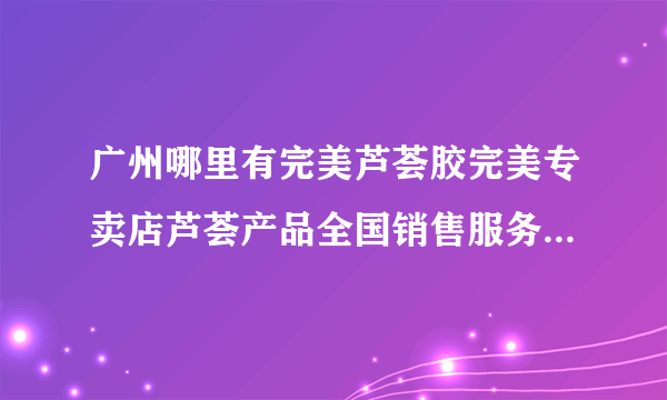 广州哪里有完美芦荟胶完美专卖店芦荟产品全国销售服务中心广州永和新业路最近的完美专卖店在那里