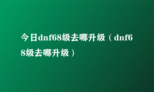 今日dnf68级去哪升级（dnf68级去哪升级）