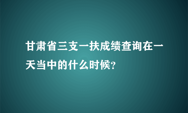 甘肃省三支一扶成绩查询在一天当中的什么时候？