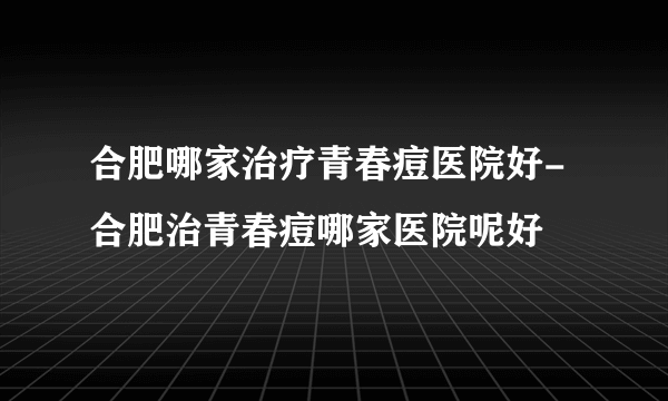 合肥哪家治疗青春痘医院好-合肥治青春痘哪家医院呢好