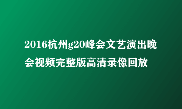 2016杭州g20峰会文艺演出晚会视频完整版高清录像回放