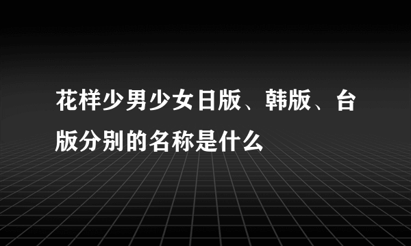 花样少男少女日版、韩版、台版分别的名称是什么