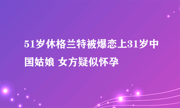 51岁休格兰特被爆恋上31岁中国姑娘 女方疑似怀孕