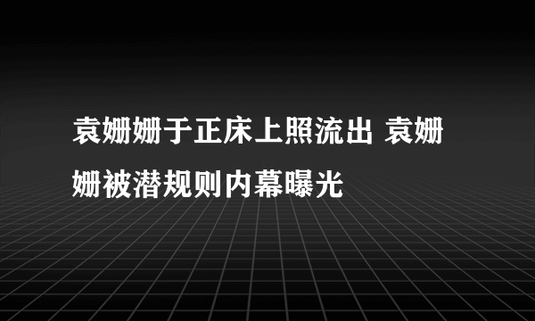 袁姗姗于正床上照流出 袁姗姗被潜规则内幕曝光