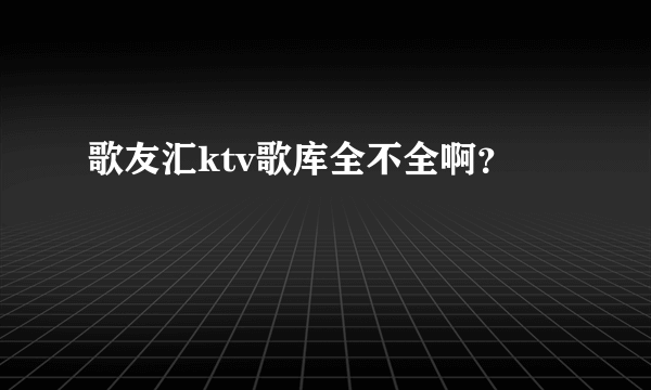 歌友汇ktv歌库全不全啊？