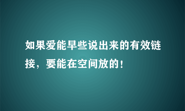 如果爱能早些说出来的有效链接，要能在空间放的！