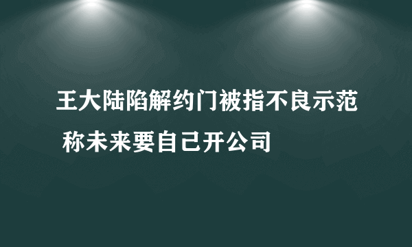 王大陆陷解约门被指不良示范 称未来要自己开公司