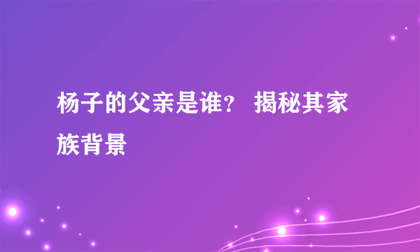 杨子的父亲是谁？ 揭秘其家族背景