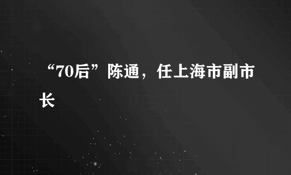 “70后”陈通，任上海市副市长