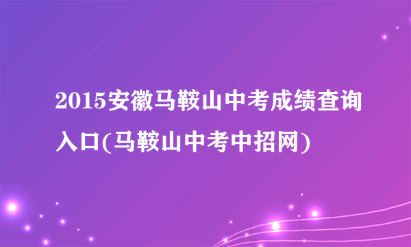 2015安徽马鞍山中考成绩查询入口(马鞍山中考中招网)