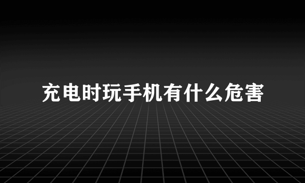 充电时玩手机有什么危害