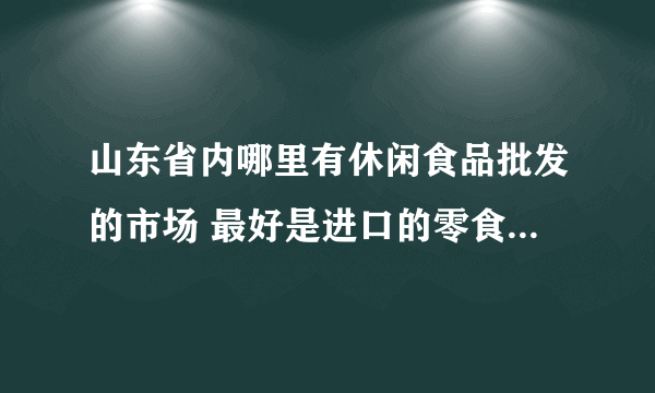 山东省内哪里有休闲食品批发的市场 最好是进口的零食批发 求地址~~