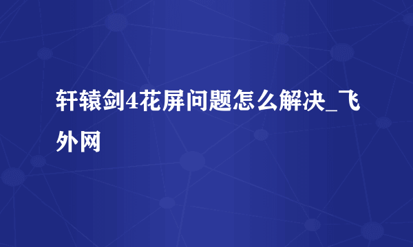 轩辕剑4花屏问题怎么解决_飞外网