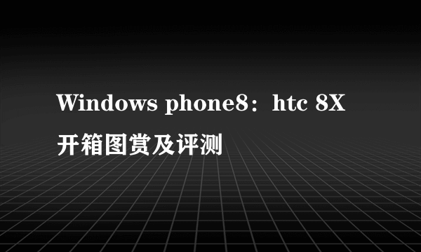 Windows phone8：htc 8X开箱图赏及评测