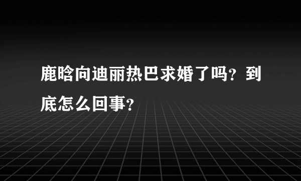 鹿晗向迪丽热巴求婚了吗？到底怎么回事？