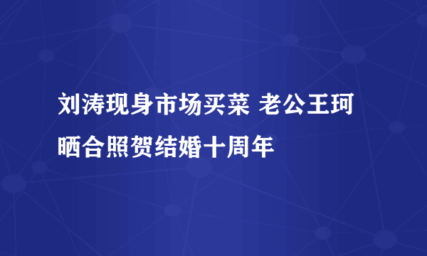 刘涛现身市场买菜 老公王珂晒合照贺结婚十周年