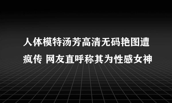 人体模特汤芳高清无码艳图遭疯传 网友直呼称其为性感女神