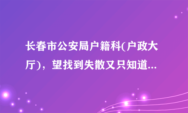 长春市公安局户籍科(户政大厅)，望找到失散又只知道姓名和大概年龄的人，那应该是唯一的办法了，求助。