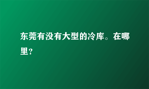 东莞有没有大型的冷库。在哪里？