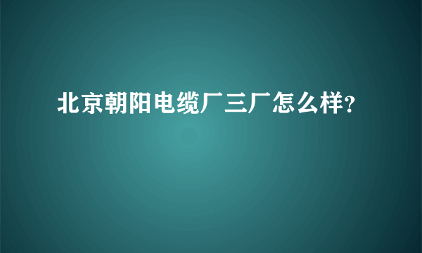 北京朝阳电缆厂三厂怎么样？