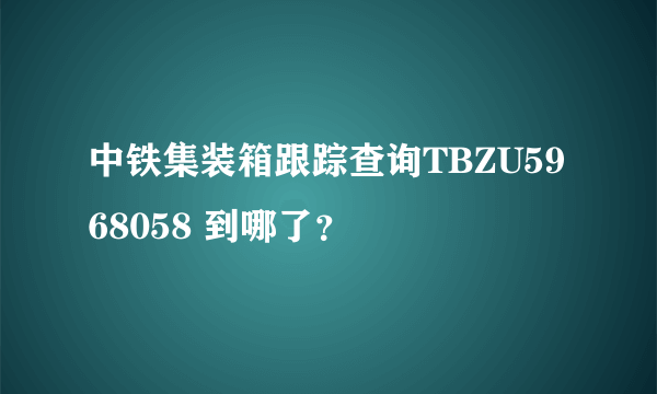 中铁集装箱跟踪查询TBZU5968058 到哪了？