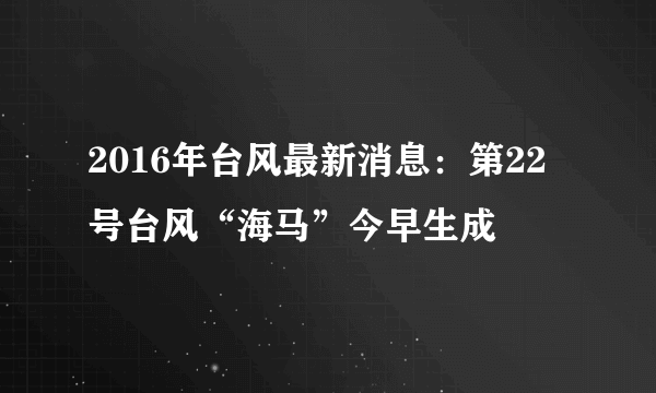 2016年台风最新消息：第22号台风“海马”今早生成