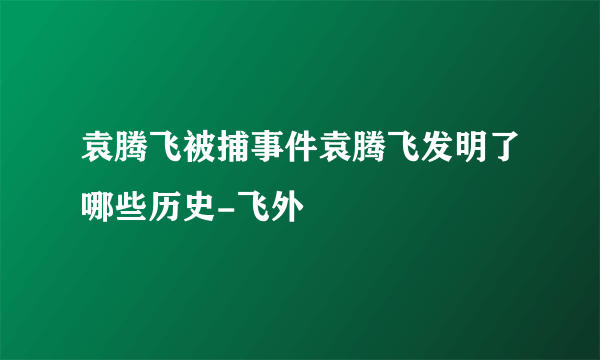 袁腾飞被捕事件袁腾飞发明了哪些历史-飞外