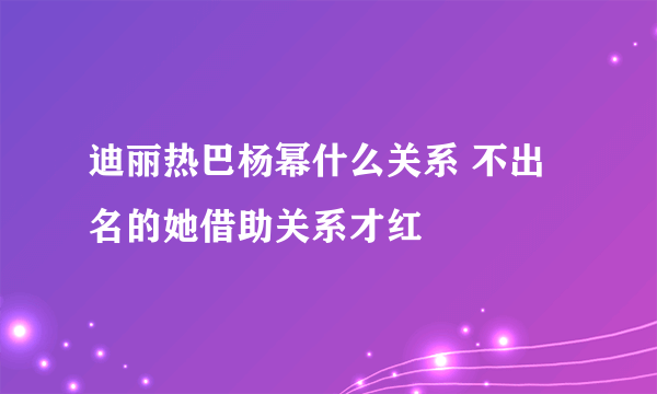 迪丽热巴杨幂什么关系 不出名的她借助关系才红