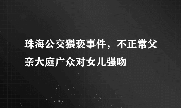 珠海公交猥亵事件，不正常父亲大庭广众对女儿强吻 