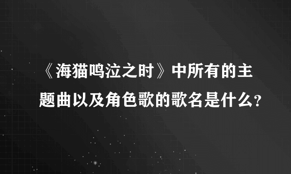 《海猫鸣泣之时》中所有的主题曲以及角色歌的歌名是什么？