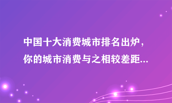 中国十大消费城市排名出炉，你的城市消费与之相较差距在哪里？