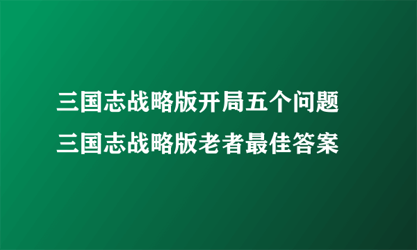 三国志战略版开局五个问题 三国志战略版老者最佳答案