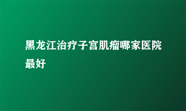 黑龙江治疗子宫肌瘤哪家医院最好