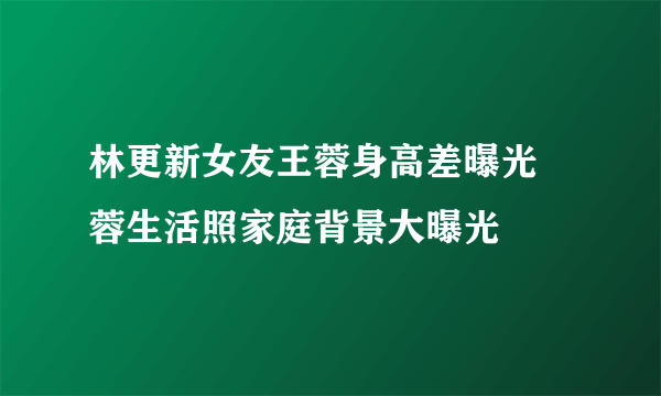 林更新女友王蓉身高差曝光 蓉生活照家庭背景大曝光