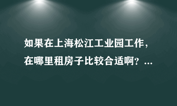 如果在上海松江工业园工作，在哪里租房子比较合适啊？~~~~```