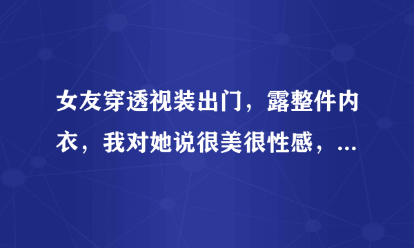 女友穿透视装出门，露整件内衣，我对她说很美很性感，但是我害怕慌张，我暑假一定要把你给吃了。结果她天